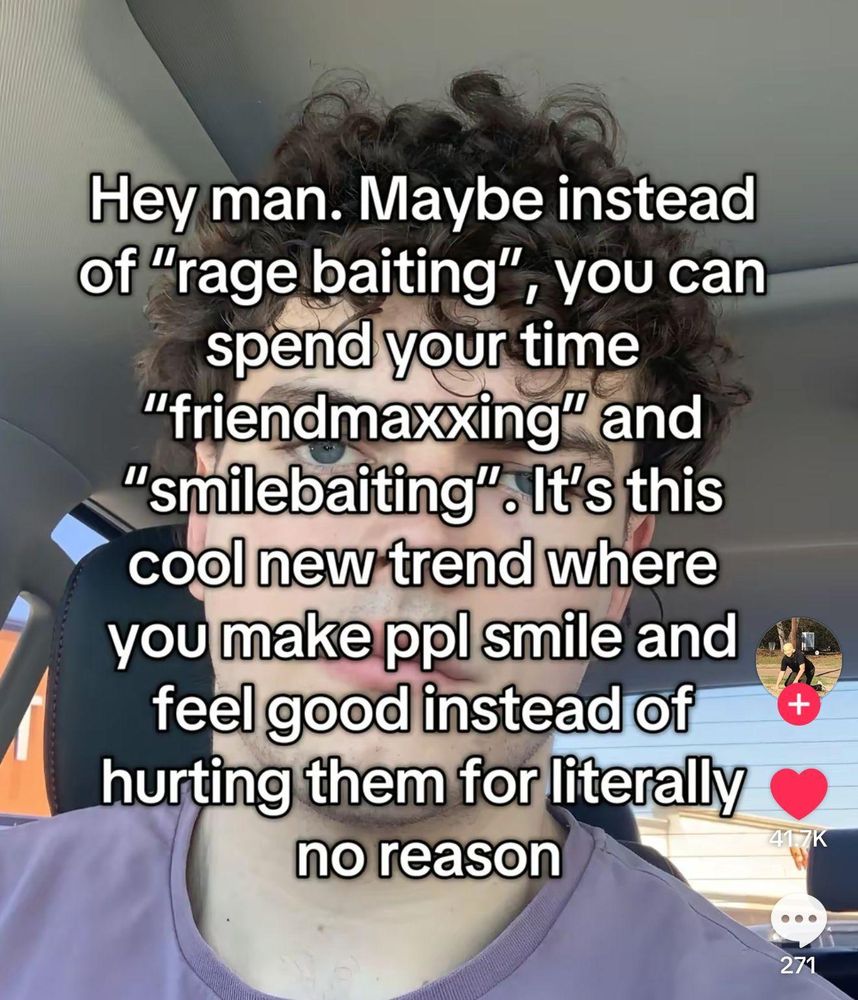 [screenshot from tiktok of text overlayed on a person's face while they are inside a car]

Hey man. Maybe insteaf of "rage baiting", you can spend your time "friendmaxxing" and "smilebaiting". It's this cool new trend where you make ppl smile and feel good instead of hurting them for literally no reason