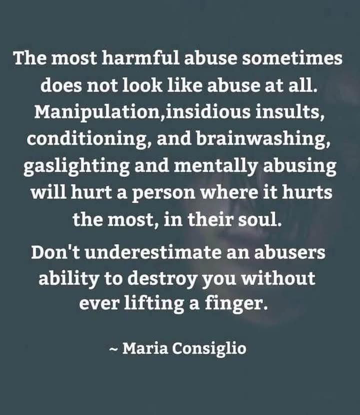 Text: The most harmful abuse sometimes does not look like abuse at all. Manipulation, insidious insults, conditioning and brainwashing gaslighting and mentally abusing will hurt a person where it hurts the most, and their soul. Don't underestimate an abuser's ability to destroy you without lifting a finger. - Maria Consiglio 