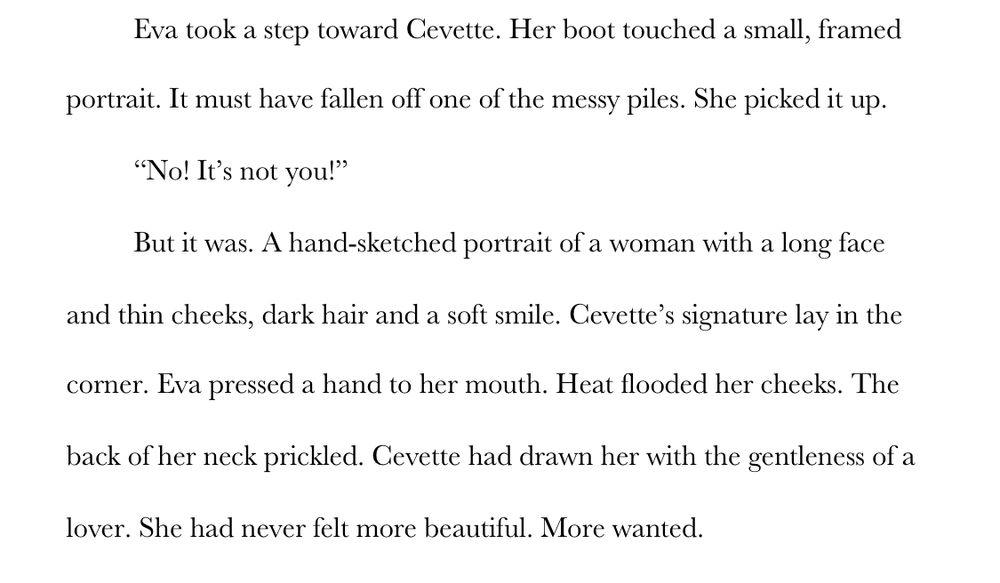 Eva took a step toward Cevette. Her boot touched a small, framed portrait. It must have fallen off one of the messy piles. She picked it up. 
“No! It’s not you!” 
But it was. A hand-sketched portrait of a woman with a long face and thin cheeks, dark hair and a soft smile. Cevette’s signature lay in the corner. Eva pressed a hand to her mouth. Heat flooded her cheeks. The back of her neck prickled. Cevette had drawn her with the gentleness of a lover. She had never felt more beautiful. More wanted.
