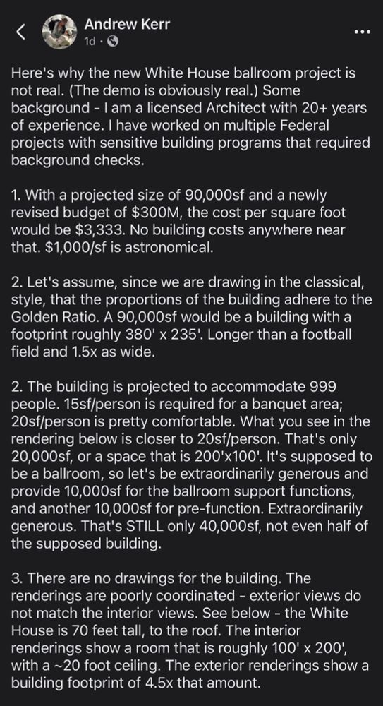 Andrew Kerr posts:

Here's why the new White House ballroom project is not real. (The demo is obviously real.) Some background - I am a licensed Architect with 20+ years of experience. I have worked on multiple Federal projects with sensitive building programs that required background checks.

1. With a projected size of 90,000sf and a newly revised budget of $300M, the cost per square foot would be $3,333. No building costs anywhere near that. $1,000/sf is astronomical.

2. Let's assume, since we are drawing in the classical, style, that the proportions of the building adhere to the Golden Ratio. A 90,000sf would be a building with a footprint roughly 380' x 235! Longer than a football field and 1.5x as wide.

2. The building is projected to accommodate 999 people. 15sf/person is required for a banquet area;
20sf/person is pretty comfortable. What you see in the rendering below is closer to 20sf/person. That's only 20,000sf, or a space that is 200'x100' It's supposed to be a ballroom, so let's be extraordinarily generous and provide 10,000sf for the ballroom support functions, and another 10,000sf for pre-function. Extraordinarily generous. That's STILL only 40,000sf, not even half of the supposed building.

3. There are no drawings for the building. The renderings are poorly coordinated - exterior views do not match the interior views. See below - the White House is 70 feet tall, to the roof. The interior renderings show a room that is roughly 100' × 200, with a ~20 foot ceiling. The exterior renderings show a building footprint of 4.5x that amount.