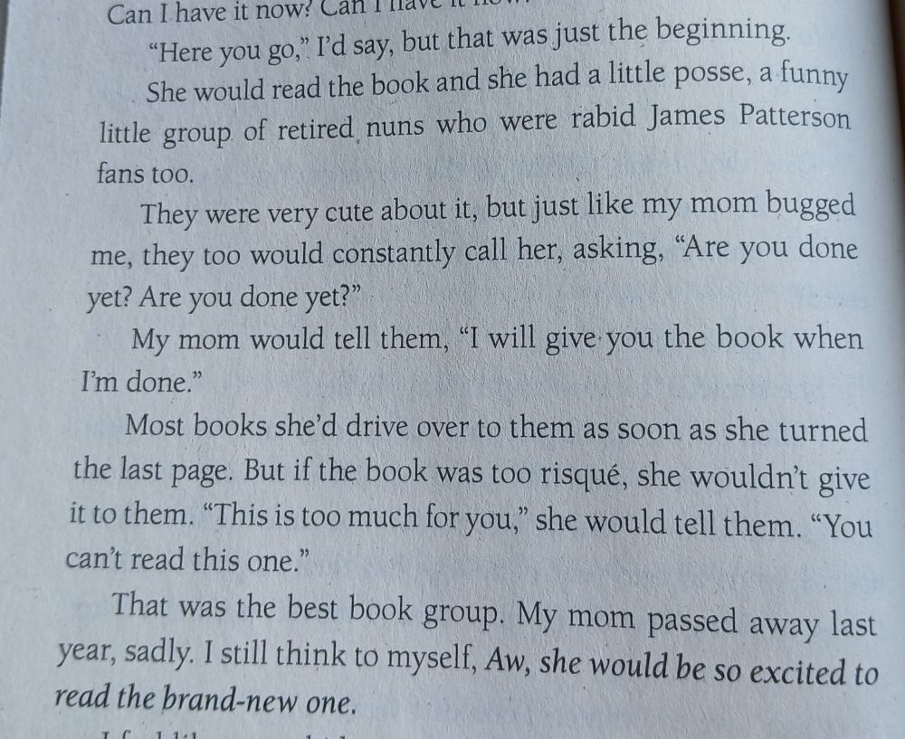 "Here you go," I'd say, but that was just the beginning. She would read the book and she had a little posse, a funny little group of retired nuns who were rapid James Patterson Fans too.
They were very cute about it, but just like my mom bugged me, they too would constantly call her, asking, "Are you Dome yet?"
My mom would tell them, "I will give you the book when I'm done."
Most books she'd drive over to them as soon as she turned the last page. But if the book was too risqué, she wouldn't give it to them. "This is too much for you," she would tell them. "You can't read this one."
That was the best book group. My mom passed away last year, sadly. I still think to myself, Aw, she would be so excited to read the brand-new one.