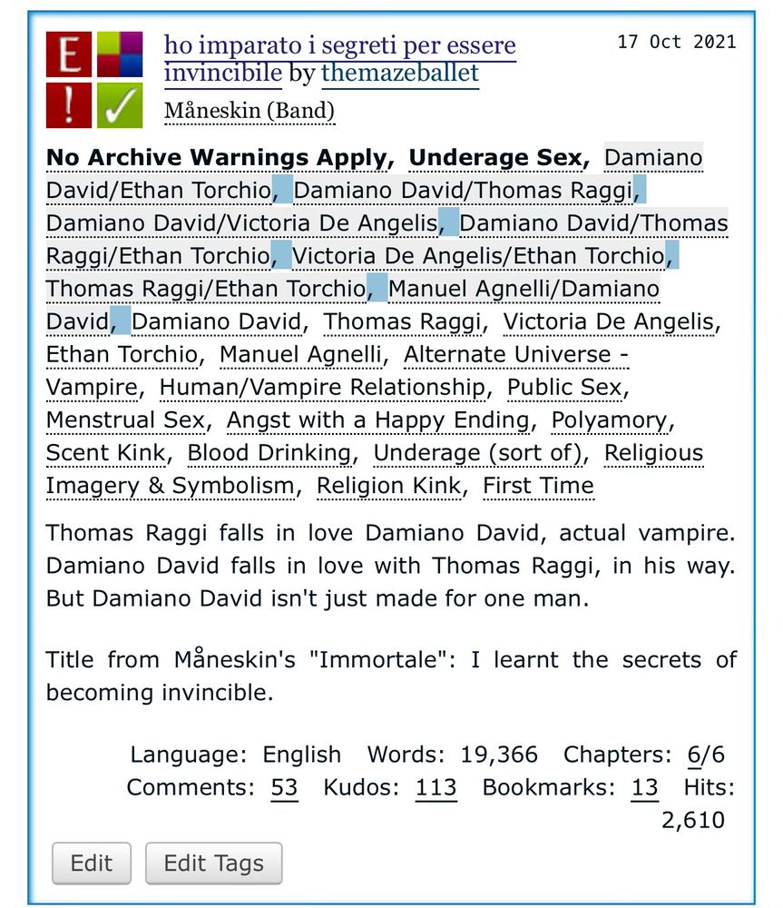 ho imparato i segreti per essere
17 Oct 2021
invincibile by themazeballet
Maneskin (Band)
No Archive Warnings Apply, Underage Sex, Damiano David/Ethan Torchio, Damiano David/Thomas Raggi, Damiano David/Victoria De Angelis, Damiano David/Thomas Raggi/Ethan Torchio, Victoria De Angelis/Ethan Torchio, Thomas Raggi/Ethan Torchio, Manuel Agnelli/Damiano David, Damiano David, Thomas Raggi, Victoria De Angelis, Ethan Torchio, Manuel Agnelli, Alternate Universe - Vampire, Human/Vampire Relationship, Public Sex, Menstrual Sex, Angst with a Happy Ending, Polyamory, Scent Kink, Blood Drinking, Underage (sort of), Religious Imagery & Symbolism, Religion Kink, First Time
Thomas Raggi falls in love Damiano David, actual vampire.
Damiano David falls in love with Thomas Raggi, in his way.
But Damiano David isn't just made for one man.
Title from Mäneskin's "Immortale": I learnt the secrets of becoming invincible.
Language: English
Words: 19,366 Chapters: 6/6
Comments: 53 Kudos: 113 Bookmarks: 13 Hits:
2,610