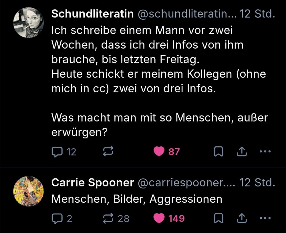 Oben von Schundlieratin:
Ich schreibe einen Mann vor zwei Wochen,dass ich drei Infos von ihm brauche, bis letzten Freitag.
Heute schickt er meinem Kollegen (ohne mich im CC) zwei von drei Infos.
Was macht man mit so einem Menschen, außer erwürgen?

Darunter von CarrieSpooner: 
Menschen, Bilder, Aggressionen 