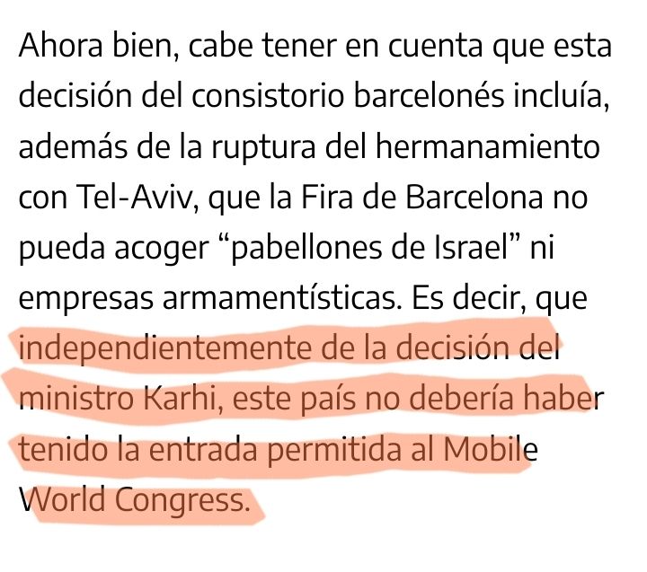 Extracto de la noticia: "Ahora bien, cabe tener en cuenta que esta decisión del consistorio barcelonés incluía, además de la ruptura del hermanamiento con Tel-Aviv, que la Fira de Barcelona no pueda acoger “pabellones de Israel” ni empresas armamentísticas. Es decir, que independientemente de la decisión del ministro Karhi, este país no debería haber tenido la entrada permitida al Mobile World Congress."