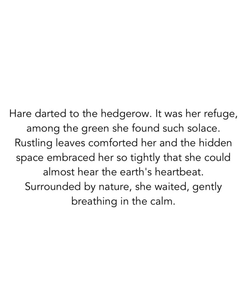 Hare darted to the hedgerow. It was her refuge, among the green she found such solace.
Rustling leaves comforted her and the hidden space embraced her so tightly that she could almost hear the earth's heartbeat.
Surrounded by nature, she waited, gently breathing in the calm.