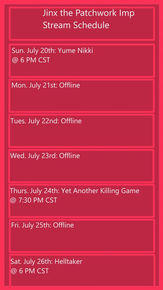 Jinx the Patchwork Imp Stream Schedule
- Sun July 20th: Yume Nikki @ 6 PM CST
- Mon July 21st: Offline
- Tues July 22nd: Offline
- Wed July 23rd: Offline
- Thurs July 24th: Yet Another Killing Game @ 7:30 PM CST
- Fri July 25th: Offline
- Sat July 26th: Helltaker @ 6 PM CST