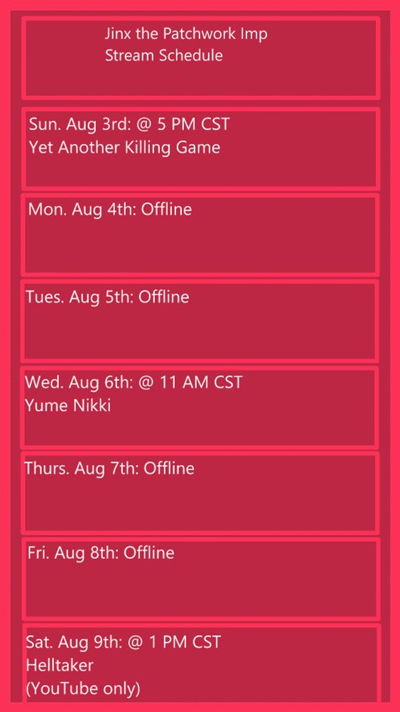 Jinx the Patchwork Imp

Sun Aug 3rd: @ 5 PM CST - Yet Another Killing Game
Mon Aug 4th: Offline
Tues Aug 5th: Offline
Wed Aug 6th: @ 11 AM CST - Yume Nikki
Thurs. Aug 7th: Offline
Fri. Aug 8th: Offline
Sat. Aug 9th @ 1 PM CST - Helltaker (YouTube only)
