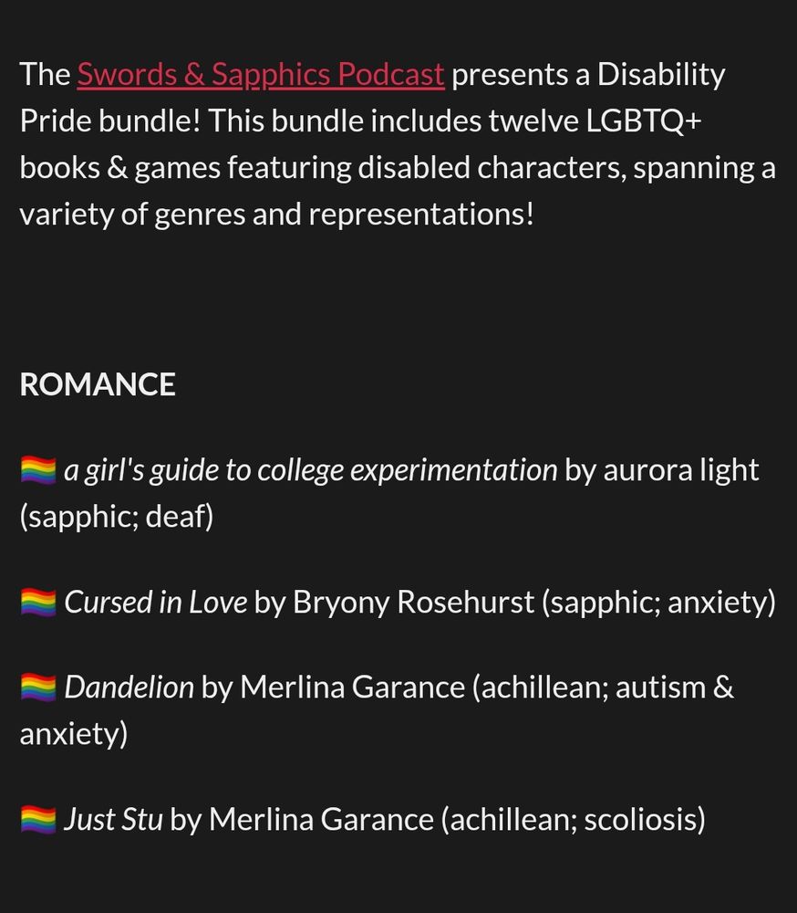 The Swords & Sapphics Podcast presents a Disability Pride bundle! This bundle includes twelve LGBTQ+ books & games featuring disabled characters, spanning a variety of genres and representations! 



ROMANCE

🏳️‍🌈 a girl's guide to college experimentation by aurora light (sapphic; deaf)

🏳️‍🌈 Cursed in Love by Bryony Rosehurst (sapphic; anxiety)

🏳️‍🌈 Dandelion by Merlina Garance (achillean; autism & anxiety)

🏳️‍🌈 Just Stu by Merlina Garance (achillean; scoliosis)