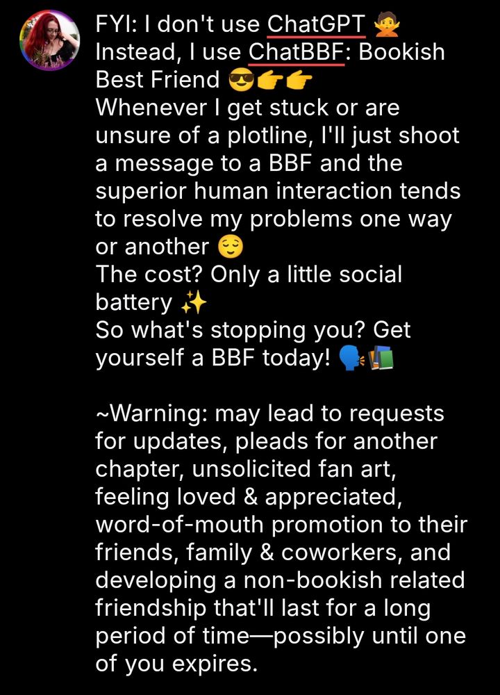 FYI: I don't use ChatGPT 🙅
Instead, I use ChatBBF: Bookish Best Friend 😎👉👉
Whenever I get stuck or are unsure of a plotline, I'll just shoot a message to a BBF and the superior human interaction tends to resolve my problems one way or another 😌
The cost? Only a little social battery ✨
So what's stopping you? Get yourself a BBF today! 🗣️📚

~Warning: may lead to requests for updates, pleads for another chapter, unsolicited fan art, feeling loved & appreciated, word-of-mouth promotion to their friends, family & coworkers, and developing a non-bookish related friendship that'll last for a long period of time—possibly until one of you expires.