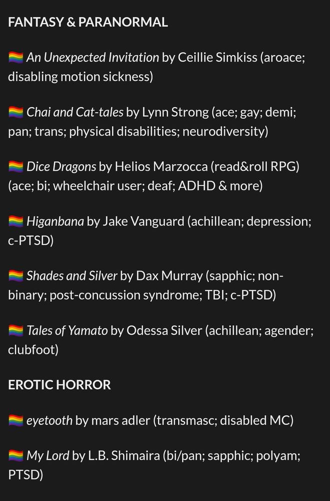 FANTASY & PARANORMAL

🏳️‍🌈 An Unexpected Invitation by Ceillie Simkiss (aroace; disabling motion sickness)

🏳️‍🌈 Chai and Cat-tales by Lynn Strong (ace; gay; demi; pan; trans; physical disabilities; neurodiversity)

🏳️‍🌈 Dice Dragons by Helios Marzocca (read&roll RPG) (ace; bi; wheelchair user; deaf; ADHD & more)

🏳️‍🌈 Higanbana by Jake Vanguard (achillean; depression; c-PTSD)

🏳️‍🌈 Shades and Silver by Dax Murray (sapphic; non-binary; post-concussion syndrome; TBI; c-PTSD)

🏳️‍🌈 Tales of Yamato by Odessa Silver (achillean; agender; clubfoot)

EROTIC HORROR

🏳️‍🌈 eyetooth by mars adler (transmasc; disabled MC)

🏳️‍🌈 My Lord by L.B. Shimaira (bi/pan; sapphic; polyam; PTSD)