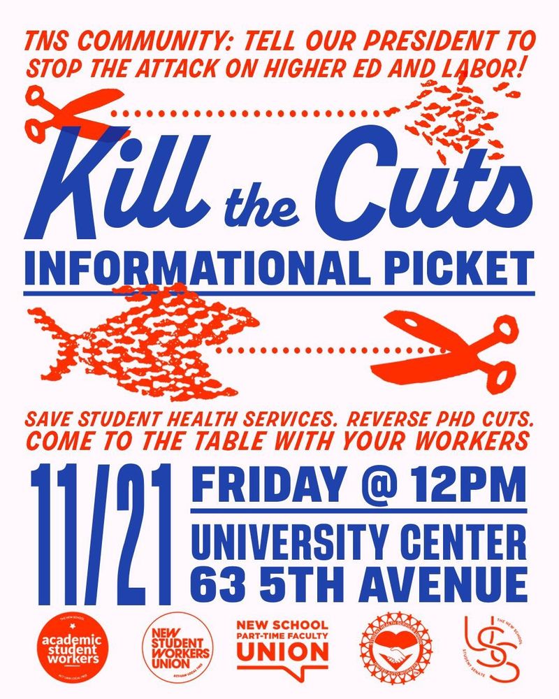 blue, red, and white-color-themed poster for today's informational picket at The New School. the text reads in relevant part:

"[The New School] community: Tell our President to stop the attack on higher ed and labor!

Kill the Cuts Informational Picket

Save Student Health Services, reverse Ph.D. cuts, [and] come to the table with your workers.

[November 21] Friday at 12 [noon]
[Location] University Center, 63 Fifth Avenue"

across the bottom are a series of New School organizations' logos, including SENS-UAW and NewSWU [the student workers' units of United Auto Workers], the Part-Time Faculty Union, the Student Health Services union, and USS, the University's Student Senate.