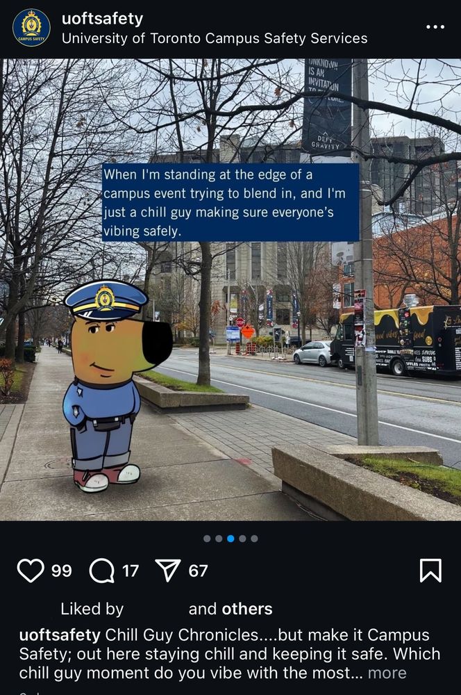 a screenshot of uoft campus cops' instagram account "uoftsafety" post where the chill guy character of chill guy meme fame has been edited to be wearing a police uniform. the character stands on the curb on st. george street, with robarts library and food trucks visible in the background. there is text on the image in the post, which reads "when i'm standing at the edge of a campus event trying to blend in, and i'm just a chill guy making sure everyone's vibing safely."

the posts caption reads "chill guy chronicles...but make it Campus Safety; out here staying chill and keeping it safe. which chill guy moment do you vibe with the most?" the post has 99 like, 17 comments and 67 shares