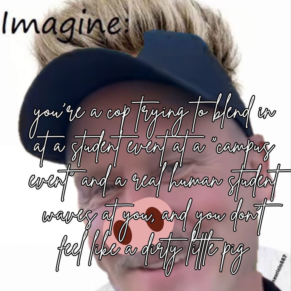 image of a uoft cop edited onto an imagine meme of niall horan, with niall blond hair showing behind the cops photo, appearing to stick out of his cap. a cartoonish pig snout has been edited onto the cops nose. cursive, 2010s style text across the image reads "imagine: you're a cop trying to blend in at a student event at a campus event and a real human student waves at you, and you don't feel like a dirty little pig"
