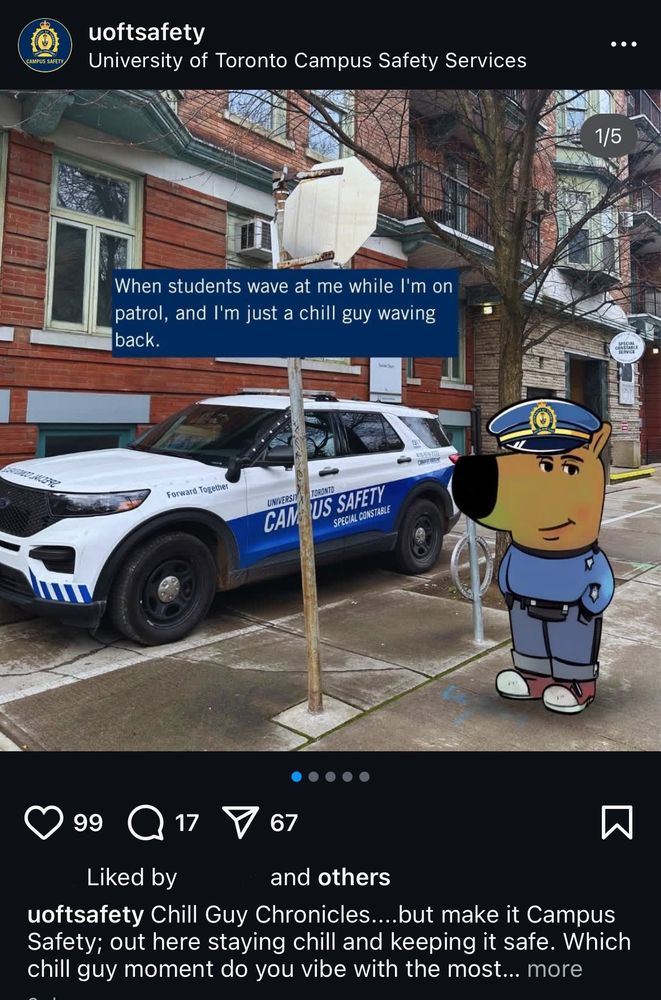 a screenshot of uoft campus cops' instagram account "uoftsafety" post where the chill guy character of chill guy meme fame has been edited to be wearing a police uniform. the character stands on the curb outside 21 sussex st, the uoft cops headquarters. a campus cop car is in the background. there is text on the image in the post, which reads "when students wave at me when i'm on patrol, and i'm just a chill guy waving back."

the posts caption reads "chill guy chronicles...but make it Campus Safety; out here staying chill and keeping it safe. which chill guy moment do you vibe with the most?" the post has 99 like, 17 comments and 67 shares