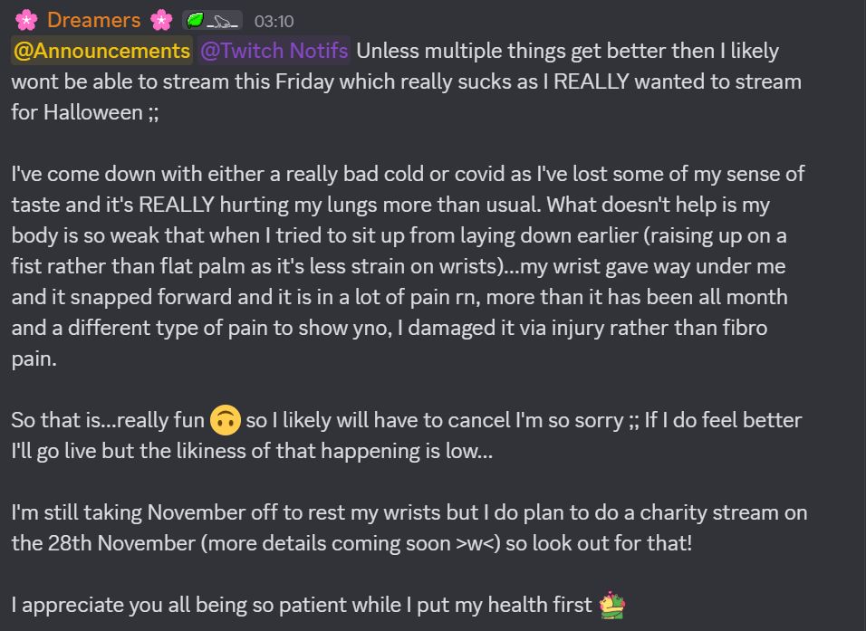 Unless multiple things get better then I likely wont be able to stream this Friday which really sucks as I REALLY wanted to stream for Halloween ;;

I've come down with either a really bad cold or covid as I've lost some of my sense of taste and it's REALLY hurting my lungs more than usual. What doesn't help is my body is so weak that when I tried to sit up from laying down earlier (raising up on a fist rather than flat palm as it's less strain on wrists)...my wrist gave way under me and it snapped forward and it is in a lot of pain rn, more than it has been all month and a different type of pain to show yno, I damaged it via injury rather than fibro pain.

So that is...really fun. so I likely will have to cancel I'm so sorry ;; If I do feel better I'll go live but the likiness of that happening is low...

I'm still taking November off to rest my wrists but I do plan to do a charity stream on the 28th November (more details coming soon >w<) so look out for that!

I appreciate you all being so patient while I put my health first <3
