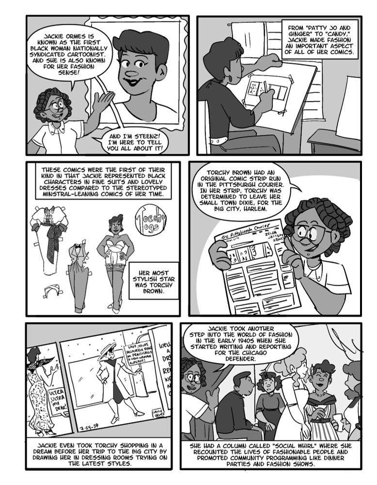 Panel 1: Toon Steenz gestures towards a portrait of Jackie of Ormes
Jackie Ormes is known as the first black woman nationally syndicated cartoonist. And she is also known for her fashion sense! And I'm Steenz! I'm here to tell you all about it!

Panel 2: Jackie works at her desk
From Patty Jo and Ginger to Candy, Jackie made fashion an important aspect of all her comics.

Panel 3: Torchy Togs Paper Dolls Example
Her most stylish star was Torchy Brown

Panel 4: Toon Steenz holds up a newspaper
Torchy Brown had an original comic strip run in the Pittsburgh Courier. In her strip, Torchy was determined to leave her small town Dixie for the big city Harlem

Panel 5: a closeup of one of the Torchy Brown comics
Jackie even took Torchy shopping in a dream before he trip to the big city by drawing her in dressing rooms trying on the latest styles.

Panel 6: Toon Steenz pulled back a curtain to reveal a private party attended by Jackie and guests.
Jackie took another step into the world of fashion in the early 1940s when she started writing and reporting for the Chicago Defender. She had a column called 