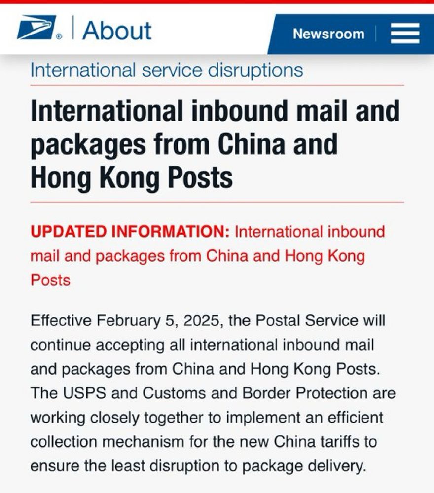 2. | About
Newsroom | =
International service disruptions
International inbound mail and packages from China and Hong Kong Posts
UPDATED INFORMATION: International inbound mail and packages from China and Hong Kong
Posts
Effective February 5, 2025, the Postal Service will continue accepting all international inbound mail and packages from China and Hong Kong Posts.
The USPS and Customs and Border Protection are working closely together to implement an efficient collection mechanism for the new China tariffs to ensure the least disruption to package delivery.