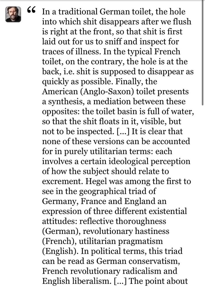 A screenshot of a tweet from some rando:

In a traditional German toilet, the hole into which shit disappears after we flush is right at the front, so that shit is first laid out for us to sniff and inspect for traces of illness. In the typical French toilet, on the contrary, the hole is at the back, i.e. shit is supposed to disappear as quickly as possible. Finally, the American (Anglo-Saxon) toilet presents a synthesis, a mediation between these opposites: the toilet basin is full of water, so that the shit floats in it, visible, but not to be inspected. [...] It is clear that none of these versions can be accounted for in purely utilitarian terms: each involves a certain ideological perception of how the subject should relate to excrement. Hegel was among the first to see in the geographical triad of Germany, France and England an expression of three different existential attitudes: reflective thoroughness (German), revolutionary hastiness (French), utilitarian pragmatism (English). In political terms, this triad can be read as German conservatism, French revolutionary radicalism and English liberalism. [...] The point about…