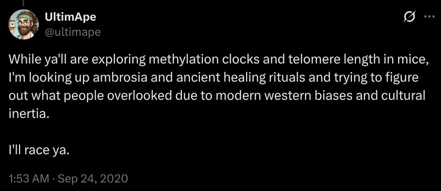 While ya'll are exploring methylation clocks and telomere length in mice, I'm looking up ambrosia and ancient healing rituals and trying to figure out what people overlooked due to modern western biases and cultural inertia.

I'll race ya.