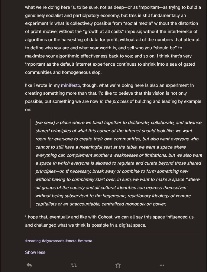 what we’re doing here is, to be sure, not as deep—or as important—as trying to build a genuinely socialist and participatory economy, but this is still fundamentally an experiment in what is collectively possible from “social media” without the distortion of profit motive; without the “growth at all costs” impulse; without the interference of algorithms or the harvesting of data for profit; without all of the numbers that attempt to define who you are and what your worth is, and sell who you “should be” to maximize your algorithmic effectiveness back to you; and so on. i think that’s very important as the default internet experience continues to shrink into a sea of gated communities and homogeneous slop.

like i wrote in my minifesto, though, what we’re doing here is also an experiment in creating something more than that. i’d like to believe that this vision is not only possible, but something we are now in the process of building and leading by example on:

    [we seek] a place where we band together to deliberate, collaborate, and advance shared principles of what this corner of the internet should look like. we want room for everyone to create their own communities, but also want everyone who cannot to still have a meaningful seat at the table. we want a space where everything can complement another’s weaknesses or limitations. but we also want a space in which everyone is allowed to regulate and curate beyond those shared principles—or, if necessary, break away or combine to form something new without having to completely start over. in sum, we want to make a space “where all groups of the society and all cultural identities can express themselves” without being subservient to the hegemonic, reactionary ideology of venture capitalists or an unaccountable, centralized monopoly on power.

i hope that, eventually and like with Cohost, we can all say this space influenced us and challenged what we think is possible in a digital space. 