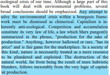 Murray Bookchin, Post-Scarcity Anarchism:

Any attempt to solve the environmental crisis within a bourgeois framework must be dismissed as chimerical. Capitalism is inherently anti-ecological. Competition and accumulation constitute its very law of life, a law which Marx pungently summarized in the phrase, "production for the sake of production." Anything, however hallowed or rare, "has its price" and is fair game for the marketplace. In a society of this kind, nature is necessarily treated as a mere resource to be plundered and exploited. The destruction of the natural world, far from being the result of mere hubristic blunders, follows inexorably from the very logic of capitalist production.