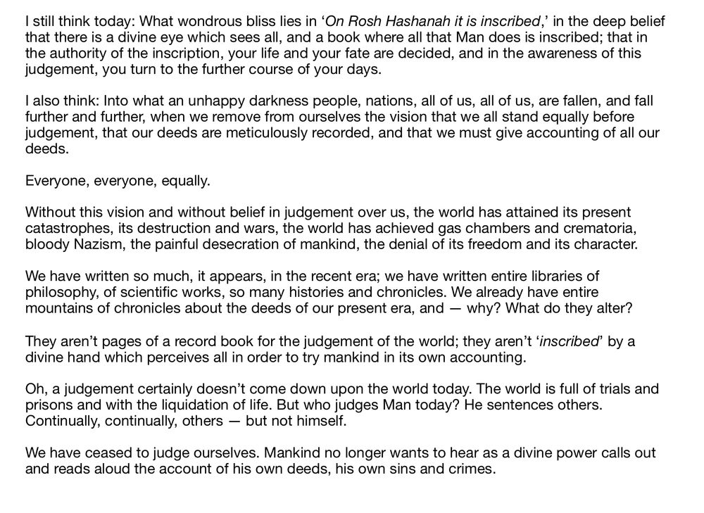 I still think today: What wondrous bliss lies in ‘On Rosh Hashanah it is inscribed,’ in the deep belief that there is a divine eye which sees all, and a book where all that Man does is inscribed; that in the authority of the inscription, your life and your fate are decided, and in the awareness of this judgement, you turn to the further course of your days.

I also think: Into what an unhappy darkness people, nations, all of us, all of us, are fallen, and fall further and further, when we remove from ourselves the vision that we all stand equally before judgement, that our deeds are meticulously recorded, and that we must give accounting of all our deeds.

Everyone, everyone, equally.

Without this vision and without belief in judgement over us, the world has attained its present catastrophes, its destruction and wars, the world has achieved gas chambers and crematoria, bloody Nazism, the painful desecration of mankind, the denial of its freedom and its character.

We have written so much, it appears, in the recent era; we have written entire libraries of philosophy, of scientific works, so many histories and chronicles. We already have entire mountains of chronicles about the deeds of our present era, and — why? What do they alter?

They aren’t pages of a record book for the judgement of the world; they aren’t ‘inscribed’ by a divine hand which perceives all in order to try mankind in its own accounting.

Oh, a judgement certainly doesn’t come down upon the world today. The world is full of trials and prisons and with the liquidation of life. But who judges Man today? He sentences others. Continually, continually, others — but not himself.

We have ceased to judge ourselves. Mankind no longer wants to hear as a divine power calls out and reads aloud the account of his own deeds, his own sins and crimes.