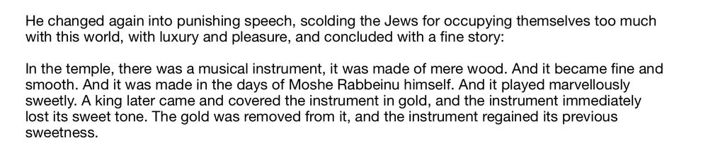 He changed again into punishing speech, scolding the Jews for occupying themselves too much with this world, with luxury and pleasure, and concluded with a fine story:

In the temple, there was a musical instrument, it was made of mere wood. And it became fine and smooth. And it was made in the days of Moshe Rabbeinu himself. And it played marvellously sweetly. A king later came and covered the instrument in gold, and the instrument immediately lost its sweet tone. The gold was removed from it, and the instrument regained its previous sweetness.

