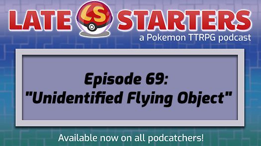 A parody of the Pokemon original anime series title screen - a green/blue/purple textured backdrop with a light purple rectangle over top. In the rectangle reads the text "Episode 69: Unidentified Flying Object" On the top of the graphic in bright red letters is the words "Late Starters". A Pokeball with a yellow LS sits between the two words. Underneath, in white text, it says "a Pokemon TTRPG podcast". At the very bottom reads "Available now on all podcatchers" in white text.