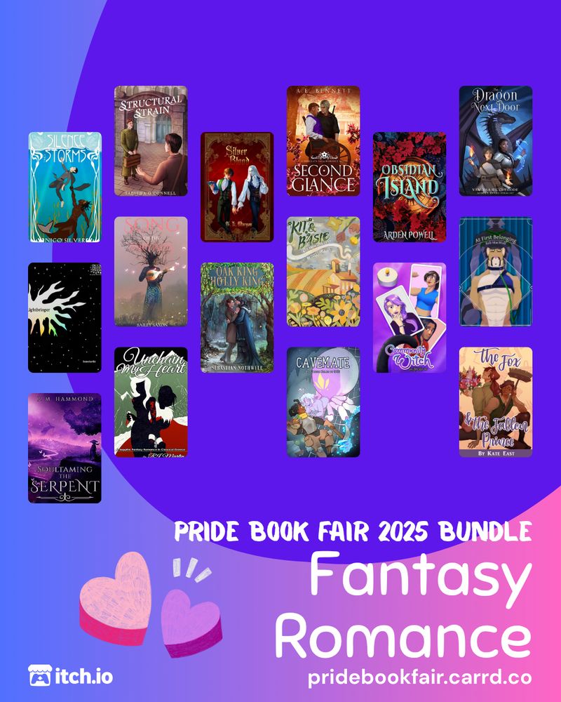 Pride Book Fair 2025 Bundle. Fantasy Romance. pridebookfair.carrd.co. An itch.io logo is in the corner. The background of the image is a blue-purple to pink gradient with a violet blob shape overlapping it. A sketched, pink and purple-colored set of hearts sits to the left of the text. 16 fantasy romance book covers are tiled on the image, featuring: Structural Strain by Tabitha O'Connell; Silver Blood by T. L. Morgan; Second Glance by A.E. Bennett; Obsidian Island by Arden Powell; The Dragon Next Door by Vanessa Ricci-Thode; Lightbringer by boneturtle; Song Of The Dryads by Bailey Saxon ; Oak King Holly King by Sebastian Nothwell; Kit & Basie by Tess Carletta; Community Witch by Ash Kreider; At First Belonging by Rob MacWolf; Unchain My Heart by RJ Martin; Cavemate by DCS; The Fox and the Fallen Prince by Julie Lerche; Soultaming the Serpent by Tar Atore; The Silence of Storms by Nico Silver.