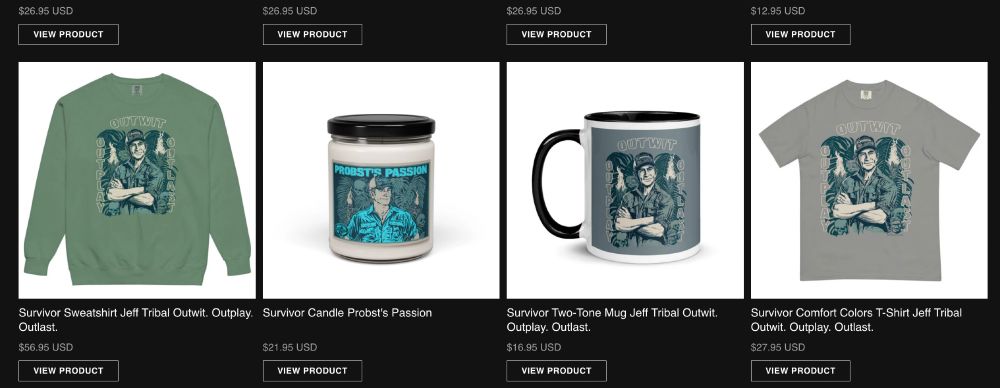 Assorted Survivor merch from CBS.com, including a Soviet propagada-style cartoon Jeff Probst with a stern, arms-folded pose, framed by the words OUTWIT (left side), OUTPLAY (top), and OUTLAST (right), available on an olive drab (non-hoody) sweatshirt, a grim gray T-shirt, or on a dark gray background on a mug. 

OR a slightly different Probst cartoon, staring into the right upper distance, again in Soviet propaganda poster style, on a candle, with the words "PROBST'S PASSION" across the top. 

Everyone is happy, comrade! So are you!