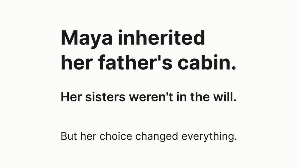 Text graphic on light background with three statements: "Maya inherited her father's cabin. Her sisters weren't in the will. But her choice changed everything." Black text on white, minimalist design emphasizing a story about inheritance and family.

