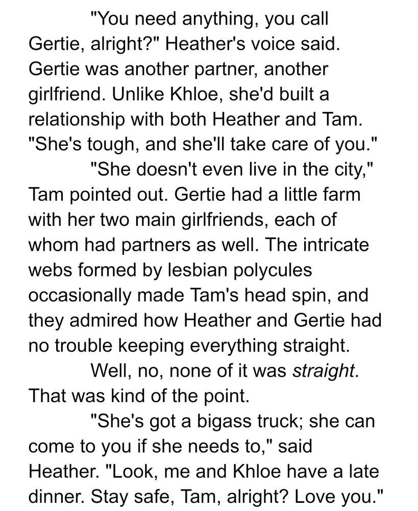 "You need anything, you call Gertie, alright?" Heather's voice said. Gertie was another partner, another girlfriend. Unlike Khloe, she'd built a relationship with both Heather and Tam. "She's tough, and she'll take care of you."

"She doesn't even live in the city," Tam pointed out. Gertie had a little farm with her two main girlfriends, each of whom had partners as well. The intricate webs formed by lesbian polycules occasionally made Tam's head spin, and they admired how Heather and Gertie had no trouble keeping everything straight.

Well, no, none of it was straight. That was kind of the point.

"She's got a bigass truck; she can come to you if she needs to," said Heather. "Look, me and Khloe have a late dinner. Stay safe, Tam, alright? Love you."
