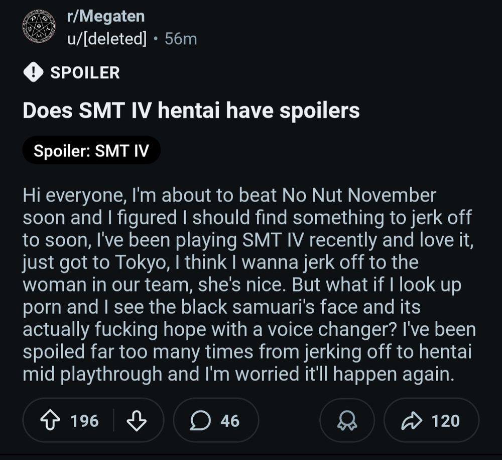 Screenshot from reddit. The topic "Does SMT IV hentai have spoilers" is posted to r/Megaten. The post reads:

"Hi everyone, I'm about to beat No Nut November soon and I figured I should find something to jerk off to soon, I've been playing SMT IV recently and love it, just got to Tokyo, I think I wanna jerk off to the woman in our team, she's nice. But what if I look up porn and I see the black samuari's face and its actually fucking hope with a voice changer? I've been spoiled far too many times from jerking off to hentai mid playthrough and I'm worried it'll happen again. "