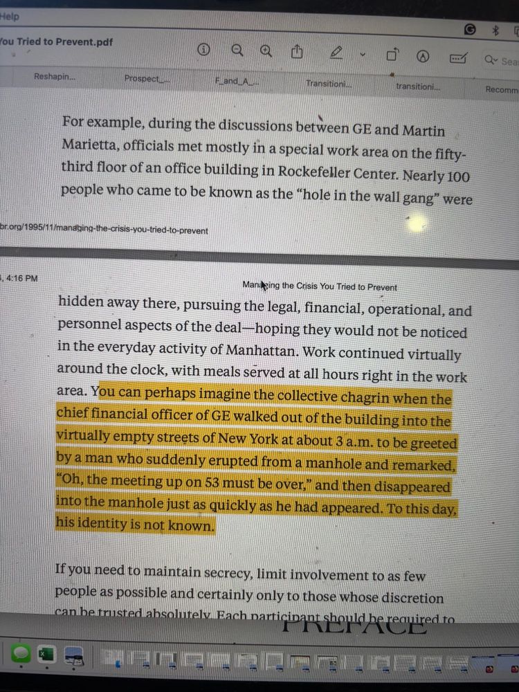 For example, during the discussions between GE and Martin Marietta, officials met mostly in a special work area on the fifty- third floor of an office building in Rockefeller Center. Nearly 100 people who came to be known as the “hole in the wall gang” were hidden away there, pursuing the legal, financial, operational, and personnel aspects of the deal—hoping they would not be noticed in the everyday activity of Manhattan. Work continued virtually around the clock, with meals served at all hours right in the work area. You can perhaps imagine the collective chagrin when the chief financial officer of GE walked out of the building into the virtually empty streets of New York at about 3 a.m. to be greeted by a man who suddenly erupted from a manhole and remarked, “Oh, the meeting up on 53 must be over,” and then disappeared into the manhole just as quickly as he had appeared. To this day, his identity is not known.