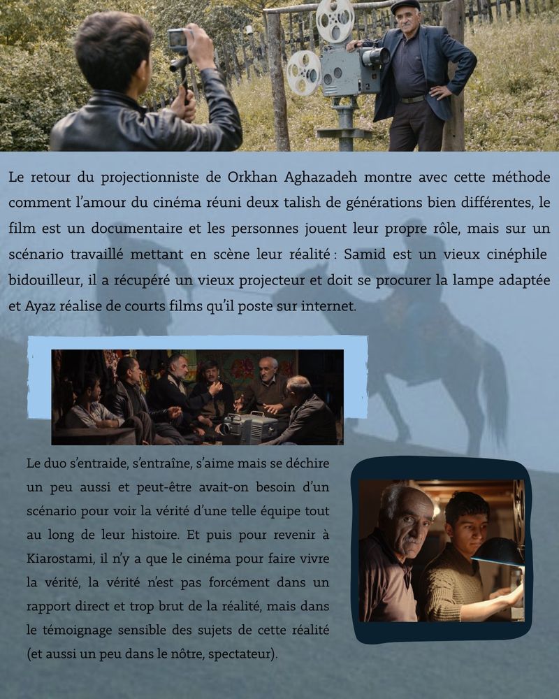 Le retour du projectionniste de Orkhan Aghazadeh montre avec cette méthode comment l'amour du cinéma réuni deux talish de générations bien différentes, le film est un documentaire et les personnes jouent leur propre rôle, mais sur un scénario travaillé mettant en scène leur réalité: Samid est un vieux cinéphile bidouilleur, il a récupéré un vieux projecteur et doit se procurer la lampe adaptée et Ayaz réalise de courts films qu'il poste sur internet.
Le duo s'entraide, s'entraîne, s'aime mais se déchire un peu aussi et peut-être avait-on besoin d'un scénario pour voir la vérité d'une telle équipe tout au long de leur histoire. Et puis pour revenir à Kiarostami, il ny a que le cinéma pour faire vivre la vérité, la vérité nest pas forcément dans un rapport direct et trop brut de la réalité, mais dans le témoignage sensible des sujets de cette réalité (et aussi un peu dans le nôtre, spectateur).