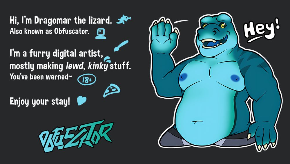Picture depicting my sona, a blue lizard, along with the following message.

Hi, I'm Dragomar the lizard. Also known as Obfuscator. I'm a furry digital artist, mostly making lewd, kinky stuff. You've been warned. Enjoy your stay!