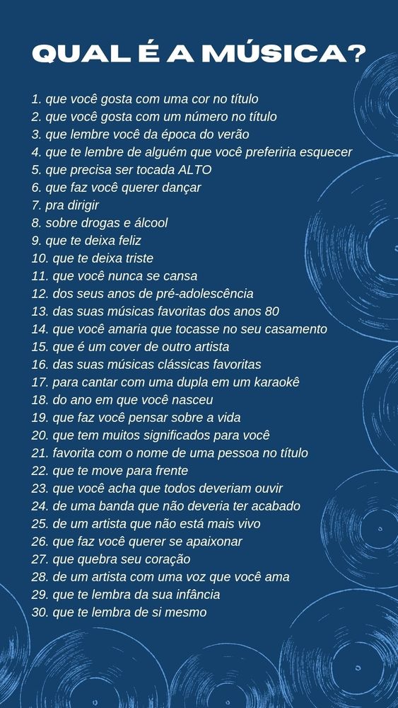 Pergunta de música

1. Uma música que você gosta com uma cor no título

2. Uma música que você gosta com um número no título.

3. Uma música que te lembra o verão

4. Uma música que te lembra alguém que você preferiria esquecer

5. Uma música que precisa ser tocada ALTO

6. Uma música que te faz querer dançar

7. Uma música para dirigir

8. Uma música sobre drogas ou álcool

9. Uma música que te deixa feliz

10. Uma música que te deixa triste

11. Uma música da qual você nunca se cansa

12. Uma música dos seus anos de pré-adolescência

13. Uma das suas músicas favoritas dos anos 80

14. Uma música que você adoraria que tocassem no seu casamento

15.Uma música que é um cover de outro artista

16. Uma de suas músicas clássicas favoritas

17. Uma música que cantaria um dueto no karaokê

18. Uma música do ano em que você nasceu

19. Uma música que te faz pensar sobre a vida

20. Uma música que tem muitos significados para você

21. Uma música favorita com o nome de uma pessoa no título

22. Uma música que te move para frente

23. Uma música que você acha que todo mundo deveria ouvir

24. Uma música de uma banda que você gostaria que ainda estivesse junta.

25. Uma música de um artista que já não vive

26. Uma música que faz você querer se apaixonar

27. Uma música que parte seu coração

28. Uma música de um artista com uma voz que você ama

29. Uma música que você lembra da sua infância

30. Uma música que te lembra você mesmo