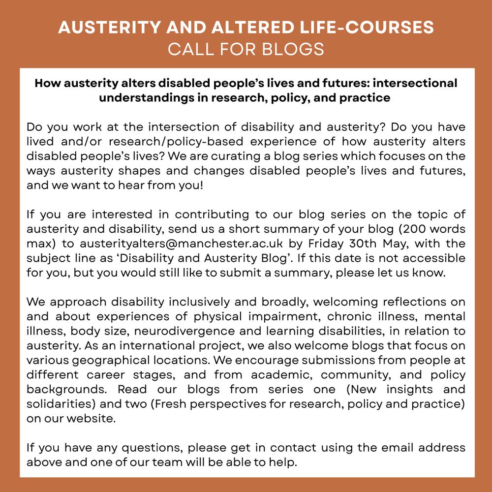 Austerity and Altered Life-Courses: Call for blogs 

Series Three – How austerity alters disabled people’s lives and futures: intersectional understandings in research, policy, and practice 

Do you work at the intersection of disability and austerity? Do you have lived and/or research/policy-based experience of how austerity alters disabled people’s lives? We are curating a blog series which focuses on the ways austerity shapes and changes disabled people’s lives and futures, and we want to hear from you! 

If you are interested in contributing to our blog series on the topic of austerity and disability, send us a short summary of your blog (200 words max) to austerityalters@manchester.ac.uk by Friday 30th May, with the subject line as ‘Disability and Austerity Blog’. If this date is not accessible for you, but you would still like to submit a summary, please let us know. 

We approach disability inclusively and broadly. Please see post thread for full text details.