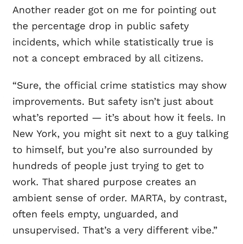 Screenshot of the following text: “Another reader got on me for pointing out the percentage drop in public safety incidents, which while statistically true is not a concept embraced by all citizens.

‘Sure, the official crime statistics may show improvements. But safety isn’t just about what’s reported — it’s about how it feels. In New York, you might sit next to a guy talking to himself, but you’re also surrounded by hundreds of people just trying to get to work. That shared purpose creates an ambient sense of order. MARTA, by contrast, often feels empty, unguarded, and unsupervised. That’s a very different vibe.’”