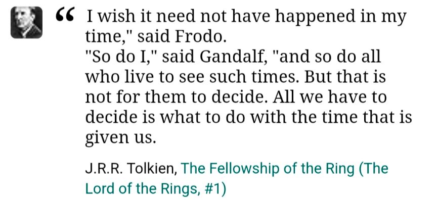I wish it need not have happened in my time," said Frodo.
"So do I," said Gandalf, "and so do all who live to see such times. But that is not for them to decide. All we have to decide is what to do with the time that is given us.
J.R.R. Tolkien, The Fellowship of the Ring (The Lord of the Rings, #1)