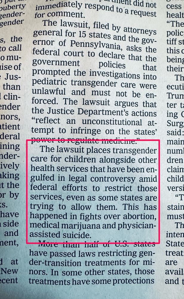 The lawsuit, filed by attorneys general for 15 states and the governor of Pennsylvania, asks the federal court to declare that the government policies that
prompted the investigations into pediatric transgender care were unlawful and must not be enforced. The lawsuit argues that the Justice Department's actions
"reflect an unconstitutional attempt to infringe on the states' pewer to regthate medicine.
The lawsuit places transgender care for children alongside other health services that have been engulfed in legal controversy amid federal efforts to restrict those services, even as some states are trying to allow them. This has happened in fights over abortion, medical marijuana and physician-assisted suicide.
More than half of U.S. states have passed laws restricting gen-der-transition treatments for mi-nors. In some other states, those treatments have some protections