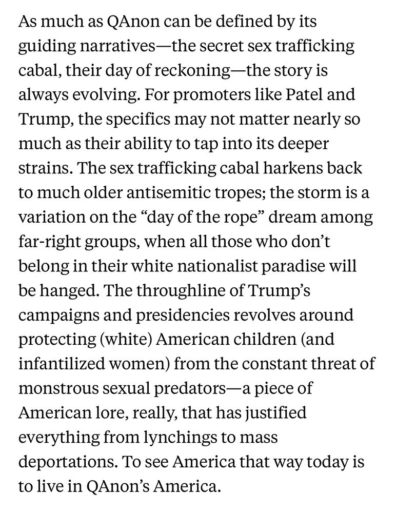 As much as QAnon can be defined by its guiding narratives—the secret sex trafficking cabal, their day of reckoning—the story is always evolving. For promoters like Patel and Trump, the specifics may not matter nearly so much as their ability to tap into its deeper strains. The sex trafficking cabal harkens back to much older antisemitic tropes; the storm is a variation on the "day of the rope" dream among far-right groups, when all those who don't belong in their white nationalist paradise will be hanged. The throughline of Trump's campaigns and presidencies revolves around protecting (white) American children (and infantilized women) from the constant threat of monstrous sexual predators—a piece of American lore, really, that has justified everything from lynchings to mass
deportations. To see America that way today is to live in QAnon's America.