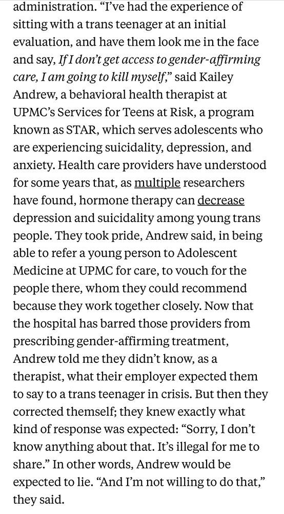 “I’ve had the experience of sitting with a trans teenager at an initial evaluation, and have them look me in the face and say, If I don’t get access to gender-affirming care, I am going to kill myself,” said Kailey Andrew, a behavioral health therapist at UPMC’s Services for Teens at Risk, a program known as STAR, which serves adolescents who are experiencing suicidality, depression, and anxiety. Health care providers have understood for some years that, as multiple researchers have found, hormone therapy can decrease depression and suicidality among young trans people. They took pride, Andrew said, in being able to refer a young person to Adolescent Medicine at UPMC for care, to vouch for the people there, whom they could recommend because they work together closely. Now that the hospital has barred those providers from prescribing gender-affirming treatment, Andrew told me they didn’t know, as a therapist, what their employer expected them to say to a trans teenager in crisis. But then they corrected themself; they knew exactly what kind of response was expected: “Sorry, I don’t know anything about that. It’s illegal for me to share.” In other words, Andrew would be expected to lie. “And I’m not willing to do that,” they said.