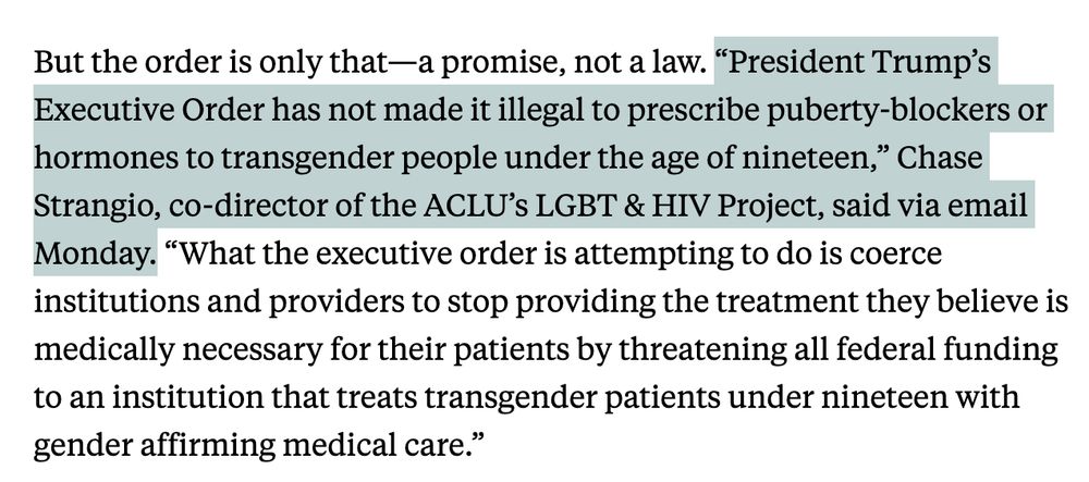 But the order is only that—a promise, not a law. “President Trump’s Executive Order has not made it illegal to prescribe puberty-blockers or hormones to transgender people under the age of nineteen,” Chase Strangio, co-director of the ACLU’s LGBT & HIV Project, said via email Monday. “What the executive order is attempting to do is coerce institutions and providers to stop providing the treatment they believe is medically necessary for their patients by threatening all federal funding to an institution that treats transgender patients under nineteen with gender affirming medical care.”