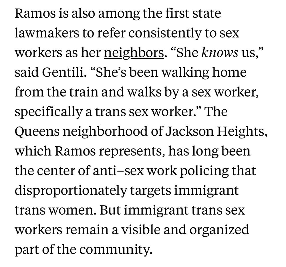 Ramos is also among the first state lawmakers to refer consistently to sex workers as her neighbors. "She knows US," said Gentili. "She's been walking home from the train and walks by a sex worker, specifically a trans sex worker." The Queens neighborhood of Jackson Heights, which Ramos represents, has long been the center of anti-sex work policing that disproportionately targets immigrant trans women. But immigrant trans sex workers remain a visible and organized part of the community.