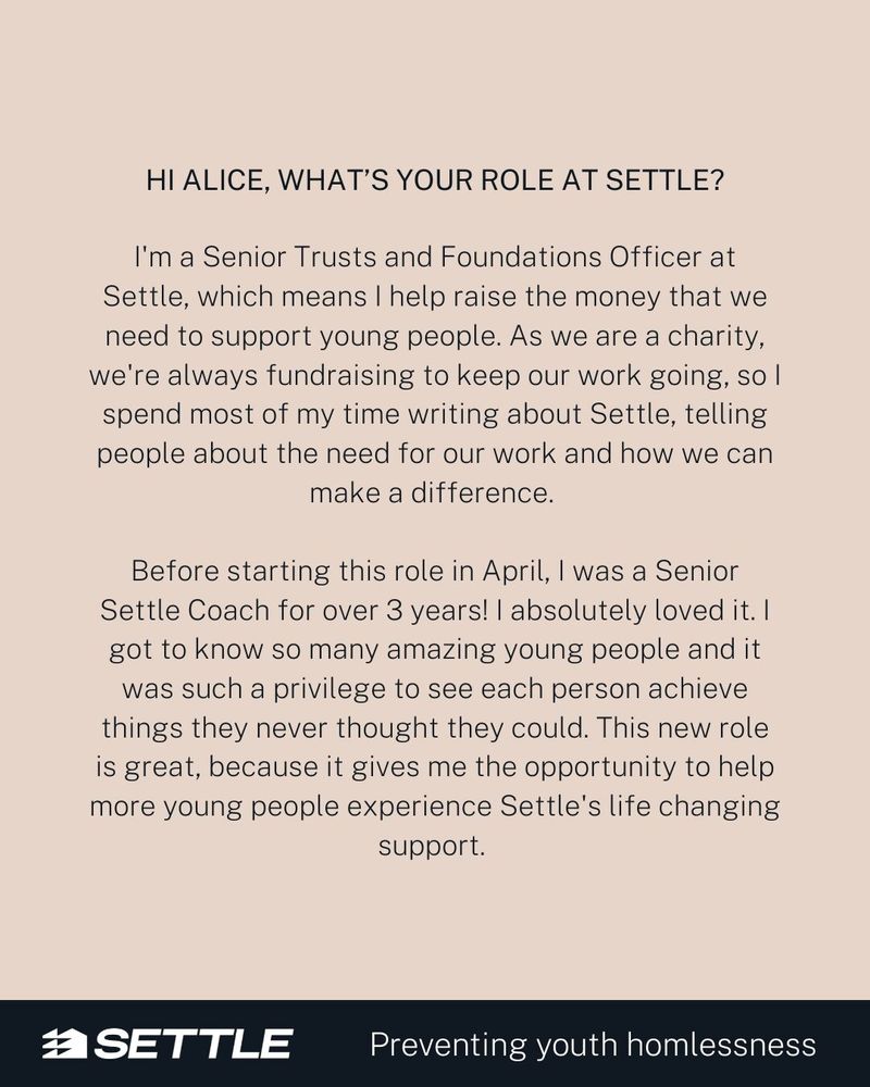 Image text:

Hi Alice, What's your role at Settle?

I'm a Senior Trusts and Foundations Officer at Settle, which means I help raise the money that we need to support young people. As we are a charity, we're always fundraising to keep our work going, so I spend most of my time writing about Settle, telling people about the need for our work and how we can make a difference. 

Before starting this role in April, I was a Senior Settle Coach for over 3 years! I absolutely loved it. I got to know so many amazing young people and it was such a privilege to see each person achieve things they never thought they could. This new role is great, because it gives me the opportunity to help more young people experience Settle's life changing support. 
