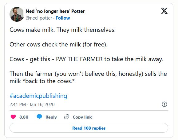 Cows make milk. They milk themselves.

Other cows check the milk (for free). 

Cows - get this - PAY THE FARMER to take the milk away.
 
Then the farmer (you won't believe this, honestly) sells the milk *back to the cows.* 

#academicpublishing