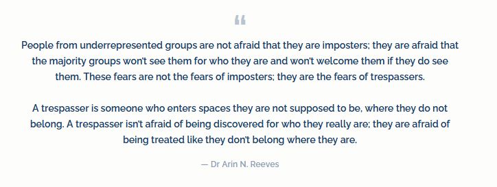 People from underrepresented groups are not afraid that they are imposters; they are afraid that the majority groups won’t see them for who they are and won’t welcome them if they do see them. These fears are not the fears of imposters; they are the fears of trespassers.

A trespasser is someone who enters spaces they are not supposed to be, where they do not belong. A trespasser isn’t afraid of being discovered for who they really are; they are afraid of being treated like they don’t belong where they are.