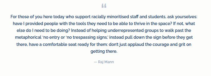 For those of you here today who support racially minoritised staff and students, ask yourselves: have I provided people with the tools they need to be able to thrive in the space? If not, what else do I need to be doing? Instead of helping underrepresented groups to walk past the metaphorical ‘no entry or ‘no trespassing signs,’ instead pull down the sign before they get there, have a comfortable seat ready for them: don’t just applaud the courage and grit on getting there.