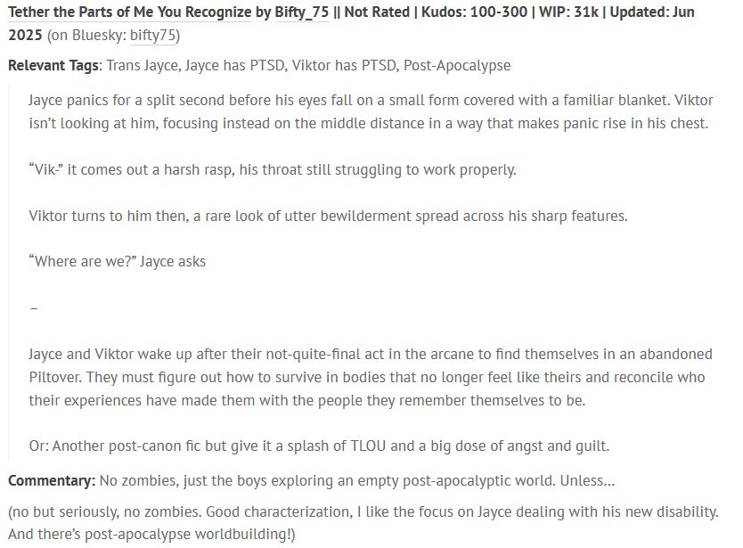 Tether the Parts of Me You Recognize by Bifty_75 || Not Rated | Kudos: 100-300 | WIP: 31k | Updated: Jun 2025 (on Bluesky: bifty75)

Relevant Tags: Trans Jayce, Jayce has PTSD, Viktor has PTSD, Post-Apocalypse

    Jayce panics for a split second before his eyes fall on a small form covered with a familiar blanket. Viktor isn’t looking at him, focusing instead on the middle distance in a way that makes panic rise in his chest.

    “Vik-” it comes out a harsh rasp, his throat still struggling to work properly.

    Viktor turns to him then, a rare look of utter bewilderment spread across his sharp features.

    “Where are we?” Jayce asks

    –

    Jayce and Viktor wake up after their not-quite-final act in the arcane to find themselves in an abandoned Piltover. They must figure out how to survive in bodies that no longer feel like theirs and reconcile who their experiences have made them with the people they remember themselves to be.

    Or: Another post-canon fic but give it a splash of TLOU and a big dose of angst and guilt.

Commentary: No zombies, just the boys exploring an empty post-apocalyptic world. Unless…

(no but seriously, no zombies. Good characterization, I like the focus on Jayce dealing with his new disability. And there’s post-apocalypse worldbuilding!)